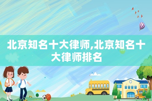 北京知名十大律師,北京知名十大律師排名