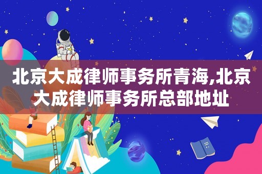 北京大成律師事務(wù)所青海,北京大成律師事務(wù)所總部地址