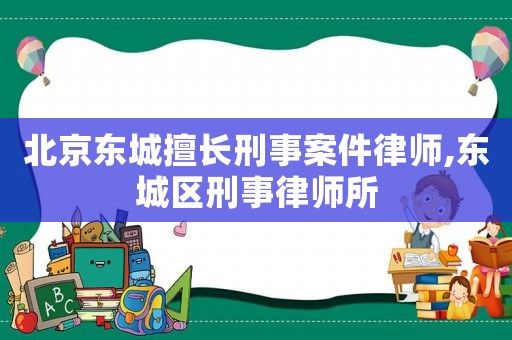 北京東城擅長刑事案件律師,東城區刑事律師所