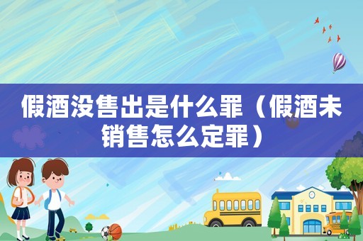 假酒沒售出是什么罪（假酒未銷售怎么定罪）