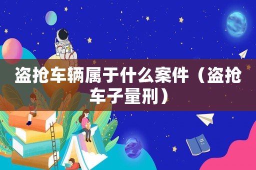盜搶車輛屬于什么案件（盜搶車子量刑）