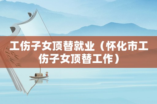 工傷子女頂替就業（懷化市工傷子女頂替工作）