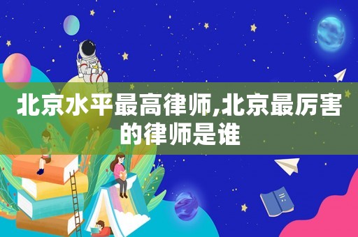 北京水平最高律師,北京最厲害的律師是誰