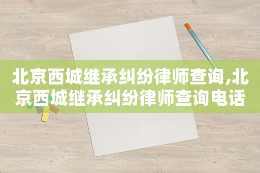 北京西城繼承糾紛律師查詢,北京西城繼承糾紛律師查詢電話號碼