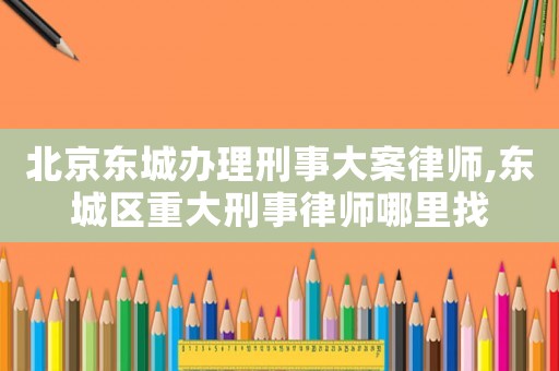 北京東城辦理刑事大案律師,東城區重大刑事律師哪里找