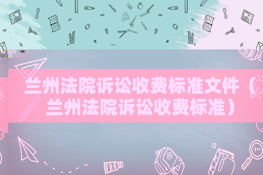 蘭州法院訴訟收費標準文件（蘭州法院訴訟收費標準）