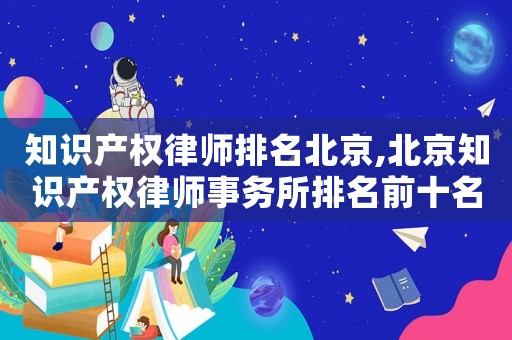 知識(shí)產(chǎn)權(quán)律師排名北京,北京知識(shí)產(chǎn)權(quán)律師事務(wù)所排名前十名