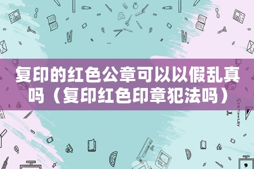 復印的紅色公章可以以假亂真嗎（復印紅色印章犯法嗎）