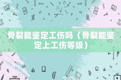 骨裂能鑒定工傷嗎（骨裂能鑒定上工傷等級(jí)）
