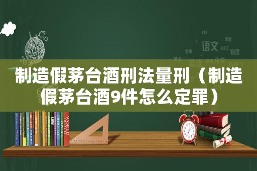 制造假茅臺酒刑法量刑（制造假茅臺酒9件怎么定罪）