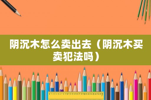 陰沉木怎么賣出去（陰沉木買賣犯法嗎）