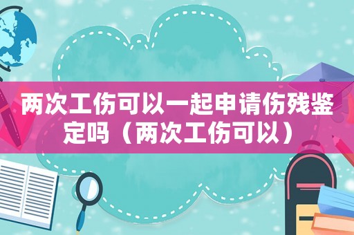 兩次工傷可以一起申請傷殘鑒定嗎（兩次工傷可以）