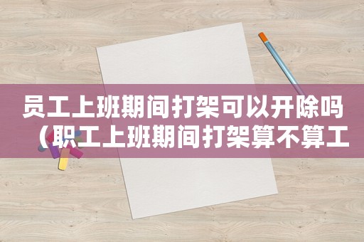 員工上班期間打架可以開除嗎（職工上班期間打架算不算工傷）