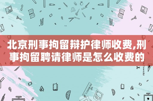 北京刑事拘留辯護律師收費,刑事拘留聘請律師是怎么收費的
