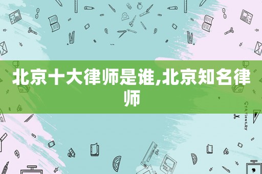 北京十大律師是誰,北京知名律師