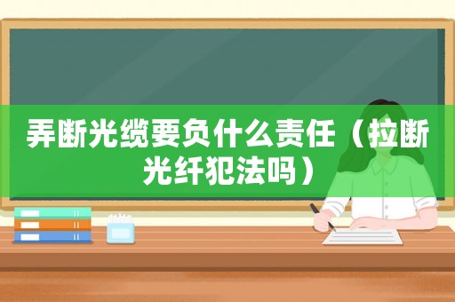 弄斷光纜要負什么責任（拉斷光纖犯法嗎）