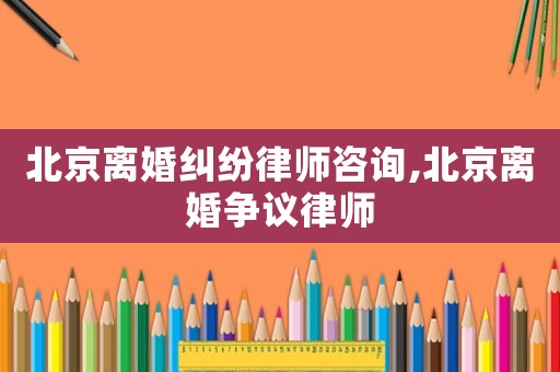 北京離婚糾紛律師咨詢,北京離婚爭議律師