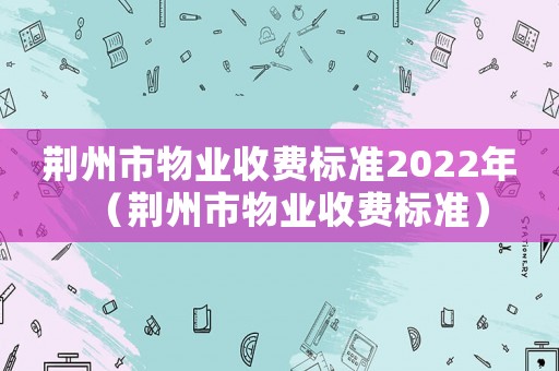 荊州市物業(yè)收費標(biāo)準(zhǔn)2022年（荊州市物業(yè)收費標(biāo)準(zhǔn)）