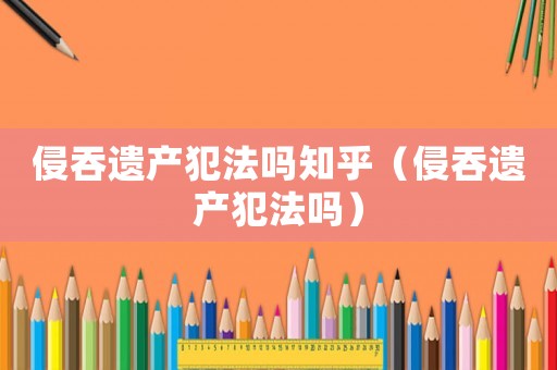 侵吞遺產犯法嗎知乎（侵吞遺產犯法嗎）