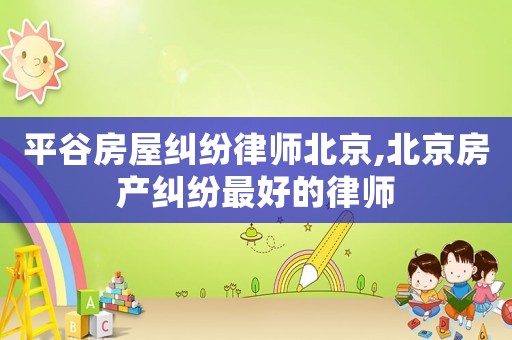 平谷房屋糾紛律師北京,北京房產糾紛最好的律師
