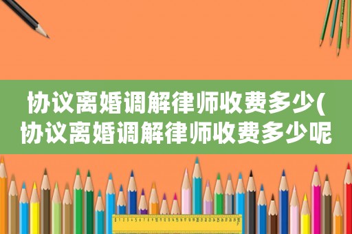 協議離婚調解律師收費多少(協議離婚調解律師收費多少呢)