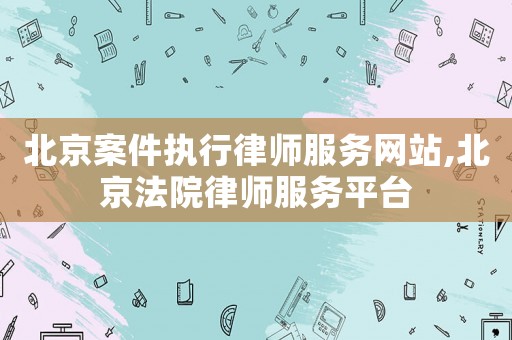 北京案件執行律師服務網站,北京法院律師服務平臺
