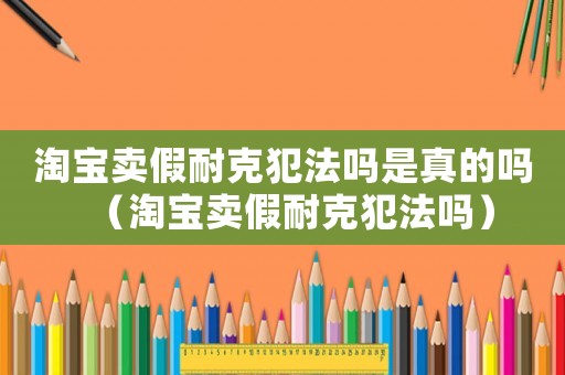 淘寶賣假耐克犯法嗎是真的嗎（淘寶賣假耐克犯法嗎）