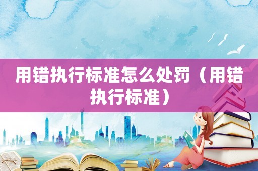 用錯(cuò)執(zhí)行標(biāo)準(zhǔn)怎么處罰（用錯(cuò)執(zhí)行標(biāo)準(zhǔn)）