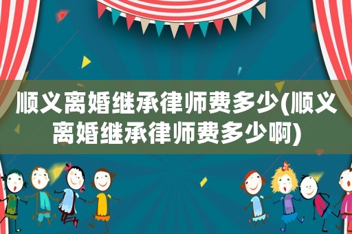 順義離婚繼承律師費(fèi)多少(順義離婚繼承律師費(fèi)多少啊)