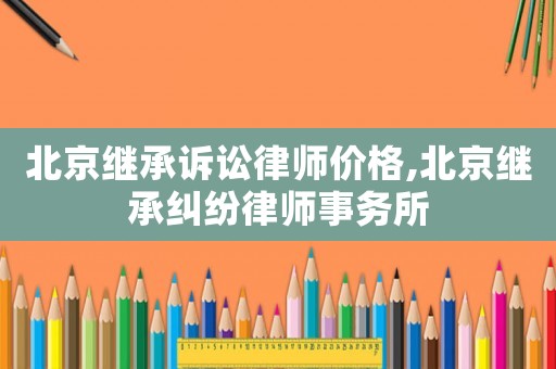 北京繼承訴訟律師價(jià)格,北京繼承糾紛律師事務(wù)所