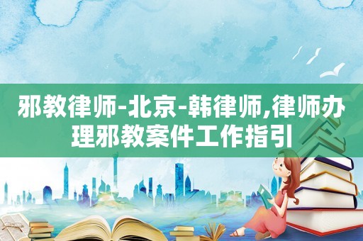 邪教律師-北京-韓律師,律師辦理邪教案件工作指引