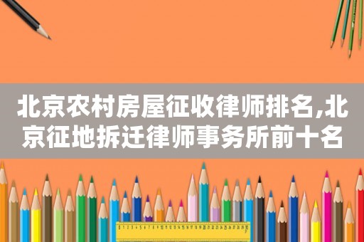 北京農(nóng)村房屋征收律師排名,北京征地拆遷律師事務(wù)所前十名