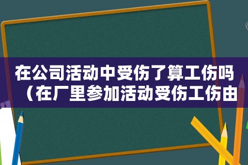 在公司活動中受傷了算工傷嗎（在廠里參加活動受傷工傷由誰報）
