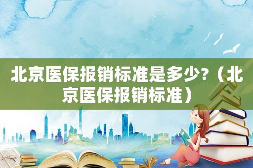 北京醫(yī)保報(bào)銷(xiāo)標(biāo)準(zhǔn)是多少?（北京醫(yī)保報(bào)銷(xiāo)標(biāo)準(zhǔn)）