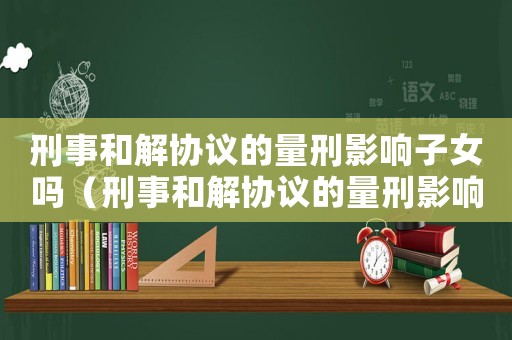 刑事和解協議的量刑影響子女嗎（刑事和解協議的量刑影響）