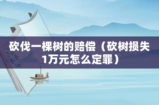 砍伐一棵樹的賠償（砍樹損失1萬元怎么定罪）