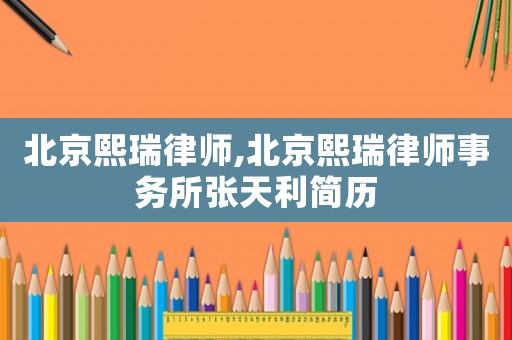 北京熙瑞律師,北京熙瑞律師事務所張天利簡歷
