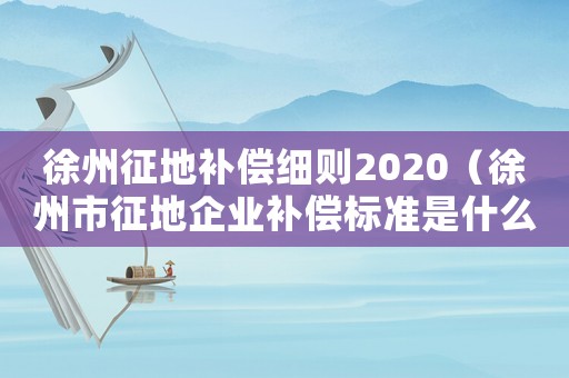 徐州征地補償細則2020（徐州市征地企業補償標準是什么）