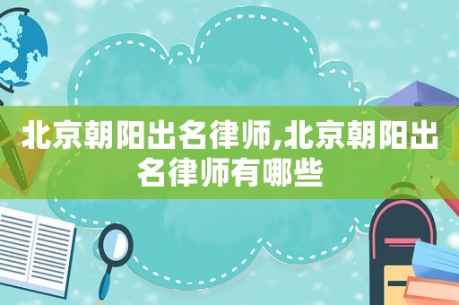 北京朝陽出名律師,北京朝陽出名律師有哪些