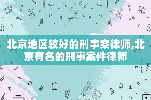 北京地區較好的刑事案律師,北京有名的刑事案件律師