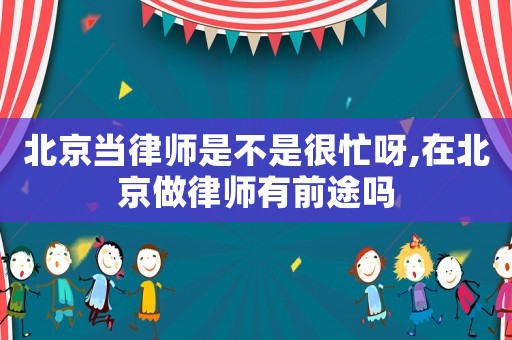 北京當律師是不是很忙呀,在北京做律師有前途嗎