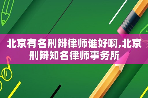 北京有名刑辯律師誰好啊,北京刑辯知名律師事務所