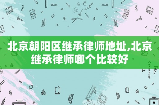北京朝陽區繼承律師地址,北京繼承律師哪個比較好
