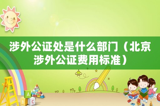 涉外公證處是什么部門（北京涉外公證費(fèi)用標(biāo)準(zhǔn)）