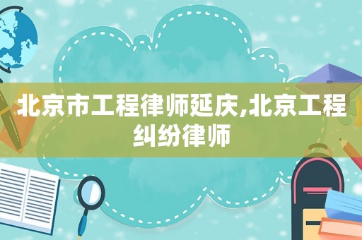 北京市工程律師延慶,北京工程糾紛律師