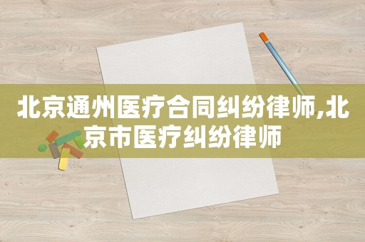 北京通州醫療合同糾紛律師,北京市醫療糾紛律師