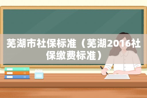 蕪湖市社保標準（蕪湖2016社保繳費標準）