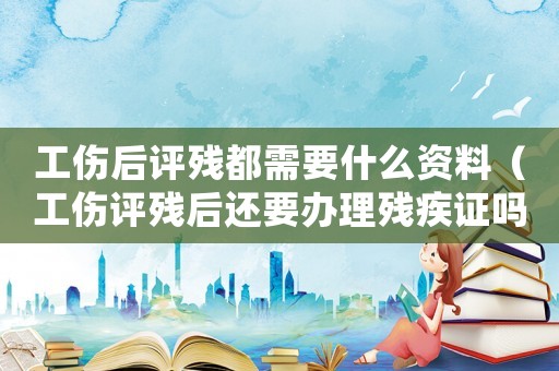 工傷后評殘都需要什么資料（工傷評殘后還要辦理殘疾證嗎）