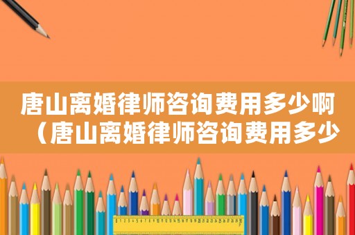 唐山離婚律師咨詢費用多少?。ㄌ粕诫x婚律師咨詢費用多少）
