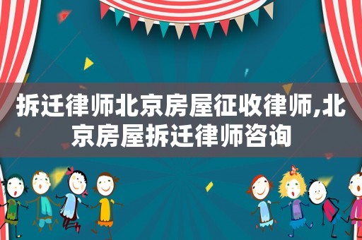 拆遷律師北京房屋征收律師,北京房屋拆遷律師咨詢